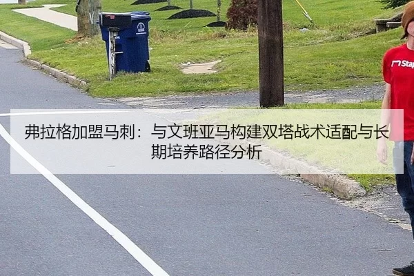 弗拉格加盟马刺：与文班亚马构建双塔战术适配与长期培养路径分析