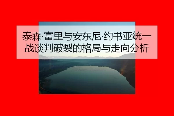 泰森·富里与安东尼·约书亚统一战谈判破裂的格局与走向分析