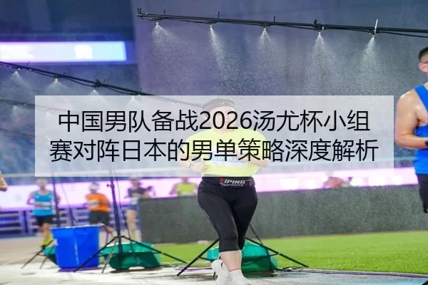 中国男队备战2026汤尤杯小组赛对阵日本的男单策略深度解析